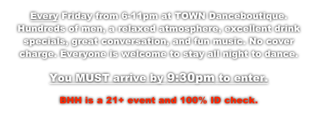 Every Friday from 6-11pm at TOWN Danceboutique. Hundreds of men, a relaxed atmosphere, excellent drink specials, great conversation, and fun music. No cover charge. Everyone is welcome to stay all night to dance.  
You MUST arrive by 9:30pm to enter.
BHH is a 21+ event and 100% ID check.